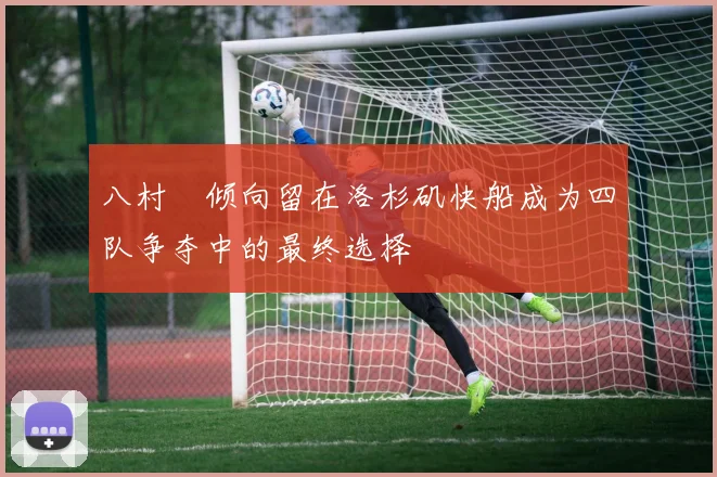 八村塁倾向留在洛杉矶快船成为四队争夺中的最终选择
