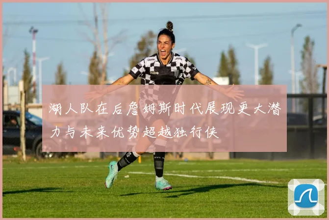 湖人队在后詹姆斯时代展现更大潜力与未来优势超越独行侠