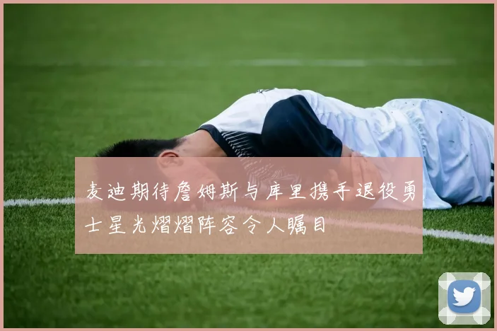 麦迪期待詹姆斯与库里携手退役勇士星光熠熠阵容令人瞩目
