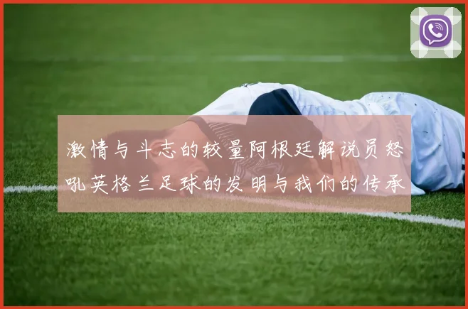 激情与斗志的较量阿根廷解说员怒吼英格兰足球的发明与我们的传承