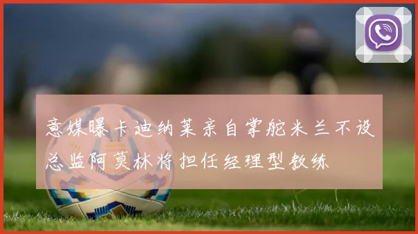 意媒曝卡迪纳莱亲自掌舵米兰不设总监阿莫林将担任经理型教练