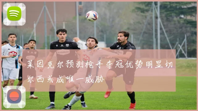 莱因克尔预测枪手夺冠优势明显切尔西或成唯一威胁