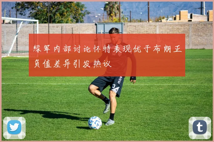 绿军内部讨论怀特表现优于布朗正负值差异引发热议