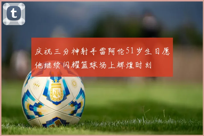 庆祝三分神射手雷阿伦51岁生日愿他继续闪耀篮球场上辉煌时刻