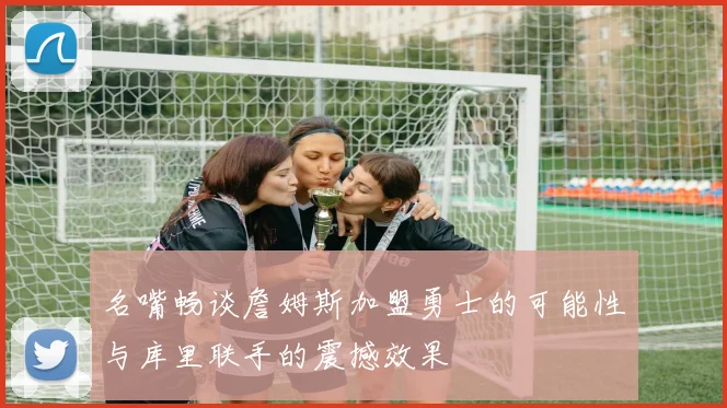 名嘴畅谈詹姆斯加盟勇士的可能性与库里联手的震撼效果