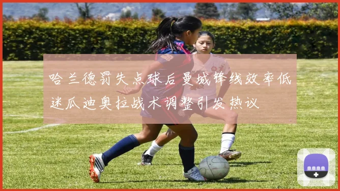 哈兰德罚失点球后曼城锋线效率低迷瓜迪奥拉战术调整引发热议